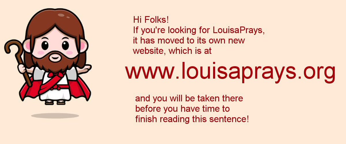Hi Folks! If you're looking for LouisaPrays, it has moved to its own new website which is WWW.LOUISAPRAYS.ORG, and you are being taken there right now!